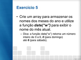 Exercício 5
• Crie um array para armazenar os
nomes dos meses do ano e utilize
a função date(“w”) para exibir o
nome do mês atual.
– Dica: a função date(“w”) retorna um número
inteiro de 0 a 6, 0 (para domingo)
até 6 (para sábado).
 