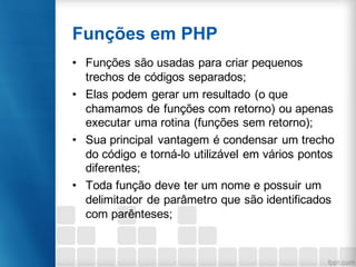 Funções em PHP
• Funções são usadas para criar pequenos
trechos de códigos separados;
• Elas podem gerar um resultado (o que
chamamos de funções com retorno) ou apenas
executar uma rotina (funções sem retorno);
• Sua principal vantagem é condensar um trecho
do código e torná-lo utilizável em vários pontos
diferentes;
• Toda função deve ter um nome e possuir um
delimitador de parâmetro que são identificados
com parênteses;
 
