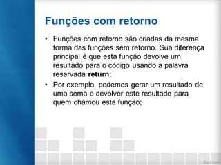 Funções com retorno
• Funções com retorno são criadas da mesma
forma das funções sem retorno. Sua diferença
principal é que esta função devolve um
resultado para o código usando a palavra
reservada return;
• Por exemplo, podemos gerar um resultado de
uma soma e devolver este resultado para
quem chamou esta função;
 