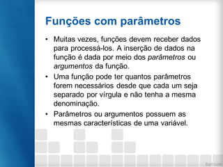 Funções com parâmetros
• Muitas vezes, funções devem receber dados
para processá-los. A inserção de dados na
função é dada por meio dos parâmetros ou
argumentos da função.
• Uma função pode ter quantos parâmetros
forem necessários desde que cada um seja
separado por vírgula e não tenha a mesma
denominação.
• Parâmetros ou argumentos possuem as
mesmas características de uma variável.
 