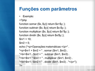 Funções com parâmetros
• Exemplo:
<?php
function somar ($x, $y){ return $x+$y; };
function subtrair ($x, $y){ return $x-$y; };
function multiplicar ($x, $y){ return $x*$y; };
function dividir ($x, $y){ return $x/$y; };
$nr1 = 10;
$nr2 = 5;
echo ("<p>Operações matemáticas:</p>" .
"<p>$nr1 + $nr2 = " . somar ($nr1, $nr2) .
"<br>$nr1 - $nr2 = " . subtrair ($nr1, $nr2) .
"<br>$nr1 * $nr2 = " . multiplicar ($nr1, $nr2) .
"<br>$nr1 / $nr2 = " . dividir ($nr1, $nr2) . "</p>");
?>
 