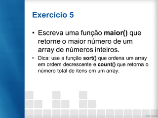 Exercício 5
• Escreva uma função maior() que
retorne o maior número de um
array de números inteiros.
• Dica: use a função sort() que ordena um array
em ordem decrescente e count() que retorna o
número total de itens em um array.
 