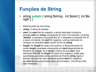 Funções de String
• string substr ( string $string , int $start [, int $le
ngth ] )
• Retorna parte de uma string.
• string: A string de entrada.
• start: Se start não for negativo, a string retornada iniciará na
posição start em string, começando em zero. Por exemplo, na string
'abcdef', o caractere na posição 0 é 'a', o caractere na posição 2 é 'c',
e assim em diante. Se start for negativo, a string retornada irá
começar no caractere start a partir do fim de string.
• length: Se length for dado e for positivo, a string retornada irá
conter length caracteres começando em start (dependendo do
tamanho de string). Se a string é menor do que start, será
retornado FALSE. Se length for dado e for negativo, então esta
quantidade caracteres serão omitidos do final de string (após a
posicão de inicio ter sido calculada quando start for negativo).
Se start denota uma posição além da truncagem, uma string vazia
será retornada.
 