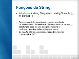 Funções de String
• int strpos ( string $haystack , string $needle [, i
nt $offset ] )
• Retorna a posição numérica da primeira ocorrência
de needle dentro de haystack. Diferentemente de strrpos(),
esta função pode ter uma string inteira como o
parâmetro needle e toda a string será usada.
• Se needle não for encontrado, strpos() irá retornar
o boolean FALSE.
 