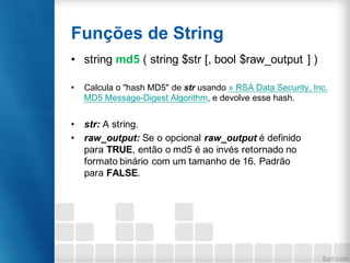 Funções de String
• string md5 ( string $str [, bool $raw_output ] )
• Calcula o "hash MD5" de str usando » RSA Data Security, Inc.
MD5 Message-Digest Algorithm, e devolve esse hash.
• str: A string.
• raw_output: Se o opcional raw_output é definido
para TRUE, então o md5 é ao invés retornado no
formato binário com um tamanho de 16. Padrão
para FALSE.
 