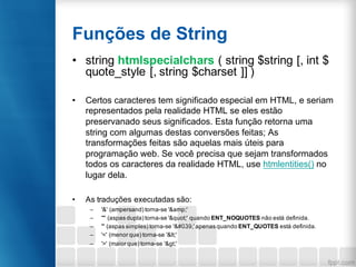 Funções de String
• string htmlspecialchars ( string $string [, int $
quote_style [, string $charset ]] )
• Certos caracteres tem significado especial em HTML, e seriam
representados pela realidade HTML se eles estão
preservanado seus significados. Esta função retorna uma
string com algumas destas conversões feitas; As
transformações feitas são aquelas mais úteis para
programação web. Se você precisa que sejam transformados
todos os caracteres da realidade HTML, use htmlentities() no
lugar dela.
• As traduções executadas são:
– '&' (ampersand) torna-se '&amp;'
– '"' (aspas dupla) torna-se '"' quando ENT_NOQUOTES não está definida.
– ''' (aspas simples) torna-se '''apenas quando ENT_QUOTES está definida.
– '<' (menor que) torna-se '<'
– '>' (maior que) torna-se '>'
 