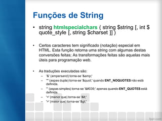 Funções de String
• string htmlspecialchars ( string $string [, int $
quote_style [, string $charset ]] )
• Certos caracteres tem significado (notação) especial em
HTML. Esta função retorna uma string com algumas destas
conversões feitas; As transformações feitas são aquelas mais
úteis para programação web.
• As traduções executadas são:
– '&' (ampersand) torna-se '&amp;'
– '"' (aspas dupla) torna-se '"' quando ENT_NOQUOTES não está
definida.
– ''' (aspas simples) torna-se ''' apenas quando ENT_QUOTES está
definida.
– '<' (menor que) torna-se '<'
– '>' (maior que) torna-se '>'
 