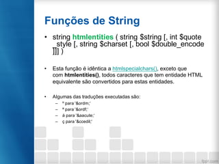 Funções de String
• string htmlentities ( string $string [, int $quote
_style [, string $charset [, bool $double_encode
]]] )
• Esta função é idêntica a htmlspecialchars(), exceto que
com htmlentities(), todos caracteres que tem entidade HTML
equivalente são convertidos para estas entidades.
• Algumas das traduções executadas são:
– º para '&ordm;‘
– ª para '&ordf;‘
– á para '&aacute;‘
– ç para '&ccedil;'
 