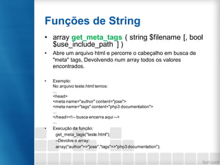 Funções de String
• array get_meta_tags ( string $filename [, bool
$use_include_path ] )
• Abre um arquivo html e percorre o cabeçalho em busca de
"meta" tags, Devolvendo num array todos os valores
encontrados.
• Exemplo:
No arquivo teste.html temos:
...
<head>
<meta name="author" content="jose">
<meta name="tags" content="php3 documentation">
...
</head><!-- busca encerra aqui -->
...
• Execução da função:
get_meta_tags("teste.html");
–Devolve o array:
array("author"=>"jose","tags"=>"php3 documentation");
 