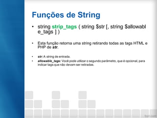 Funções de String
• string strip_tags ( string $str [, string $allowabl
e_tags ] )
• Esta função retorna uma string retirando todas as tags HTML e
PHP de str.
• str: A string de entrada.
• allowable_tags: Você pode utilizar o segundo parâmetro, que é opcional, para
indicar tags que não devam ser retiradas.
 