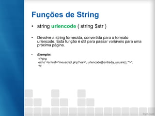 Funções de String
• string urlencode ( string $str )
• Devolve a string fornecida, convertida para o formato
urlencode. Esta função é útil para passar variáveis para uma
próxima página.
• Exemplo:
<?php
echo '<a href=“meuscript.php?var=', urlencode($entrada_usuario), '">';
?>
 