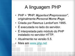 A linguagem PHP
• PHP = "PHP: Hypertext Preprocessor",
originalmente Personal Home Page.
• Criada por Rasmus Lerdorf em 1995.
• É executada no lado do servidor.
• É interpretada pelo módulo do PHP
instalado no servidor HTTP.
• Atualmente na versão 5.5.
• Mais em www.php.net
 