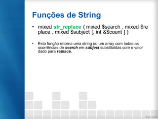 Funções de String
• mixed str_replace ( mixed $search , mixed $re
place , mixed $subject [, int &$count ] )
• Esta função retorna uma string ou um array com todas as
ocorrências de search em subject substituídas com o valor
dado para replace.
 