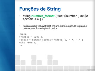 Funções de String
• string number_format ( float $number [, int $d
ecimals = 0 ] )
• Formata uma variável float em um número usando virgulas e
pontos para formatação do valor.
<?php
$number = 1200.5;
$reais = number_format($number, 2, ‘.', ‘,');
echo $reais;
?>
 