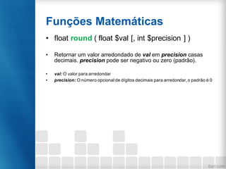Funções Matemáticas
• float round ( float $val [, int $precision ] )
• Retornar um valor arredondado de val em precision casas
decimais. precision pode ser negativo ou zero (padrão).
• val: O valor para arredondar
• precision: O número opcional de dígitos decimais para arredondar, o padrão é 0
 