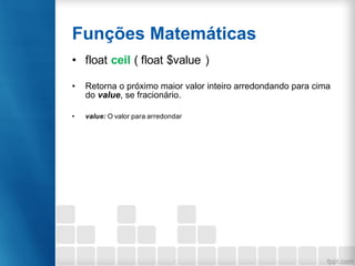 Funções Matemáticas
• float ceil ( float $value )
• Retorna o próximo maior valor inteiro arredondando para cima
do value, se fracionário.
• value: O valor para arredondar
 