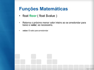 Funções Matemáticas
• float floor ( float $value )
• Retorna o próximo menor valor inteiro ao se arredondar para
baixo o valor, se necessário.
• value: O valor para arredondar
 