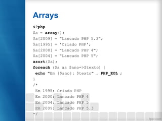 Arrays
<?php
$a = array();
$a[2009] = "Lancado PHP 5.3";
$a[1995] = 'Criado PHP';
$a[2000] = "Lancado PHP 4";
$a[2004] = "...