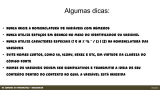 XII Jornada da Informática - Unicesumar 09.2013
- Nunca inicie a nomenclatura de variáveis com números
- Nunca utilize espaços em branco no meio do identificador da variável
- Nunca utilize caracteres especiais (! @ # % ^& * / {} | []) na nomenclatura das variáveis
- Evite nomes curtos, como $a, $conv, $exec e etc, em virtude da clareza do código-fonte
- Nomes de variáveis devem ser significativos e transmitir a ideia de seu conteúdo dentro do
contexto no qual a variável está inserida
 
