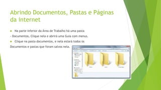 Abrindo Documentos, Pastas e Páginas
da internet
 Na parte inferior da Área de Trabalho há uma pasta
- Documentos, Clique nela e abrirá uma Guia com menus.
 Clique na pasta documentos, e nela estará todos os
Documentos e pastas que foram salvos nela.
 