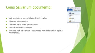 Como Salvar um documento:
 Após você digitar um trabalho utilizando o Word;
 Clique no menu Arquivo;
 Escolha a opção salvar (basta clicar);
 Coloque nome no documento;
 Escolha o local para enviar o documento (Neste caso utilize a pasta
Documentos).
 