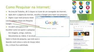Como Pesquisar na Internet:
 Na área de Trabalho, dê 2 cliques no ícone de um navegador da internet;
 Após abrir a página da internet, escolha o Google para fazer sua pesquisa;
 Digite o que você procura neste
Local e depois clique em Pesquisa
Google;
 Irá abrir uma guia e é só
Escolher como vai querer a pesquisa
- Em imagens, artigo, notícias,
- Documentos ou vídeos. E só clicar
Sobre o título do pesquisa, que está azul e
Quando você coloca a seta do mouse sobre
Ela, o título fica sublinhado.
 