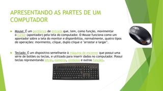 APRESENTANDO AS PARTES DE UM
COMPUTADOR
 Mouse: É um periférico de entrada que, tem, como função, movimentar
o cursor (apontador) pela tela do computador. O Mouse funciona como um
apontador sobre a tela do monitor e disponibiliza, normalmente, quatro tipos
de operações: movimento, clique, duplo clique e "arrastar e largar".
 Teclado: É um dispositivo semelhante á máquina de escrever que possui uma
série de botões ou teclas, e utilizado para inserir dados no computador. Possui
teclas representando letras, números, símbolos e outras funções.
 