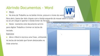 Abrindo Documentos - Word
 Word:
 Na área de Trabalho ou no botão Iniciar, procure o ícone do word
Para abrir, basta dar dois cliques com o botão esquerdo do mouse sobre o ícone,
ou só um clique e apertar o botão Enter do Teclado.
 Neste momento este documento servirá
para digitar Trabalho e treinar as teclas do
teclado.
Exercício
 Abra o Word e escreva uma frase, utilizando
As teclas do teclado que foram destacadas no
Slide anterior.
 