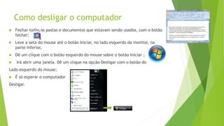 Como desligar o computador
 Fechar todas as pastas e documentos que estavam sendo usados, com o botão
fechar;
 Leve a seta do mouse até o botão Iniciar, no lado esquerdo da monitor, na
parte inferior,
 Dê um clique com o botão esquerdo do mouse sobre o botão Iniciar ;
 Irá abrir uma janela. Dê um clique na opção Desligar com o botão do
Lado esquerdo do mouse;
 É só esperar o computador
Desligar.
 