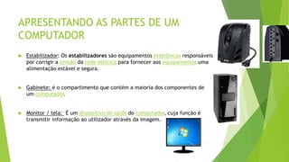 APRESENTANDO AS PARTES DE UM
COMPUTADOR
 Estabilizador: Os estabilizadores são equipamentos eletrônicos responsáveis
por corrigir a tensão da rede elétrica para fornecer aos equipamentos uma
alimentação estável e segura.
 Gabinete: é o compartimento que contém a maioria dos componentes de
um computador.
 Monitor / tela: É um dispositivo de saída do computador, cuja função é
transmitir informação ao utilizador através da imagem.
 