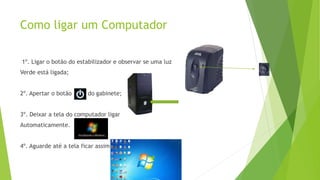 Como ligar um Computador
1º. Ligar o botão do estabilizador e observar se uma luz
Verde está ligada;
2º. Apertar o botão do gabinete;
3º. Deixar a tela do computador ligar
Automaticamente.
4º. Aguarde até a tela ficar assim
 