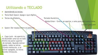 Utilizando o TECLADO
 Aprendendo as teclas:
 Tecla Back Space: Apaga o que digitou.
 Teclas do Alfabeto Teclado Numérico
Botão Enter / Entra: ao apertar, a seta pula para outra linha.
Luz do Caps Lock
 Space: Dar espaço entre as palavras
 Caps Lock - Ao apertá-lo,
Irá Ascender uma luz no lado
Direito da parte superior
do teclado. Quando estiver
Ligada, todas as letras
Ficarão maiúscula, e se
Estiver apagada, as letras
Ficarão minúscula.
 