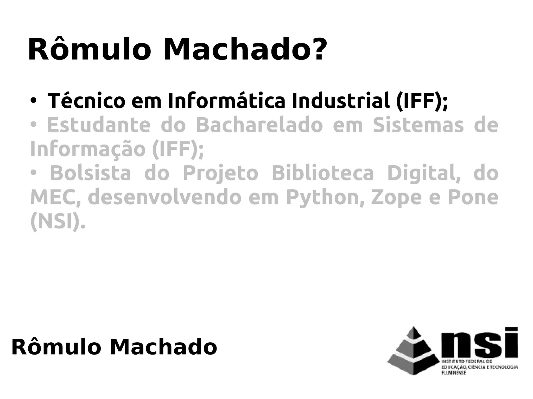 Rômulo Machado
Rômulo Machado?
●
Técnico em Informática Industrial (IFF);
●
Estudante do Bacharelado em Sistemas de
Informação (IFF);
●
Bolsista do Projeto Biblioteca Digital, do
MEC, desenvolvendo em Python, Zope e Pone
(NSI).
 