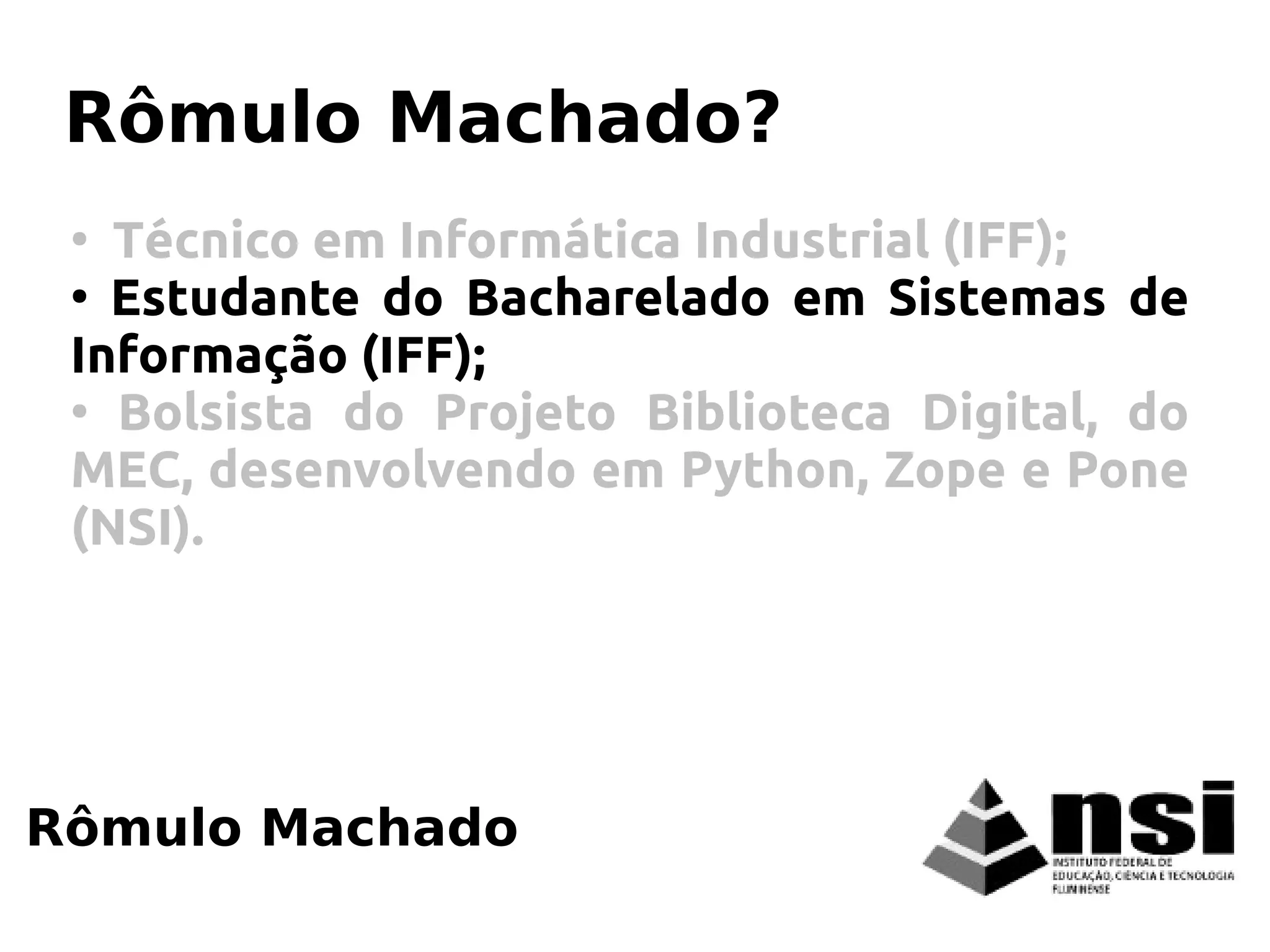 Rômulo Machado
Rômulo Machado?
●
Técnico em Informática Industrial (IFF);
●
Estudante do Bacharelado em Sistemas de
Informação (IFF);
●
Bolsista do Projeto Biblioteca Digital, do
MEC, desenvolvendo em Python, Zope e Pone
(NSI).
 