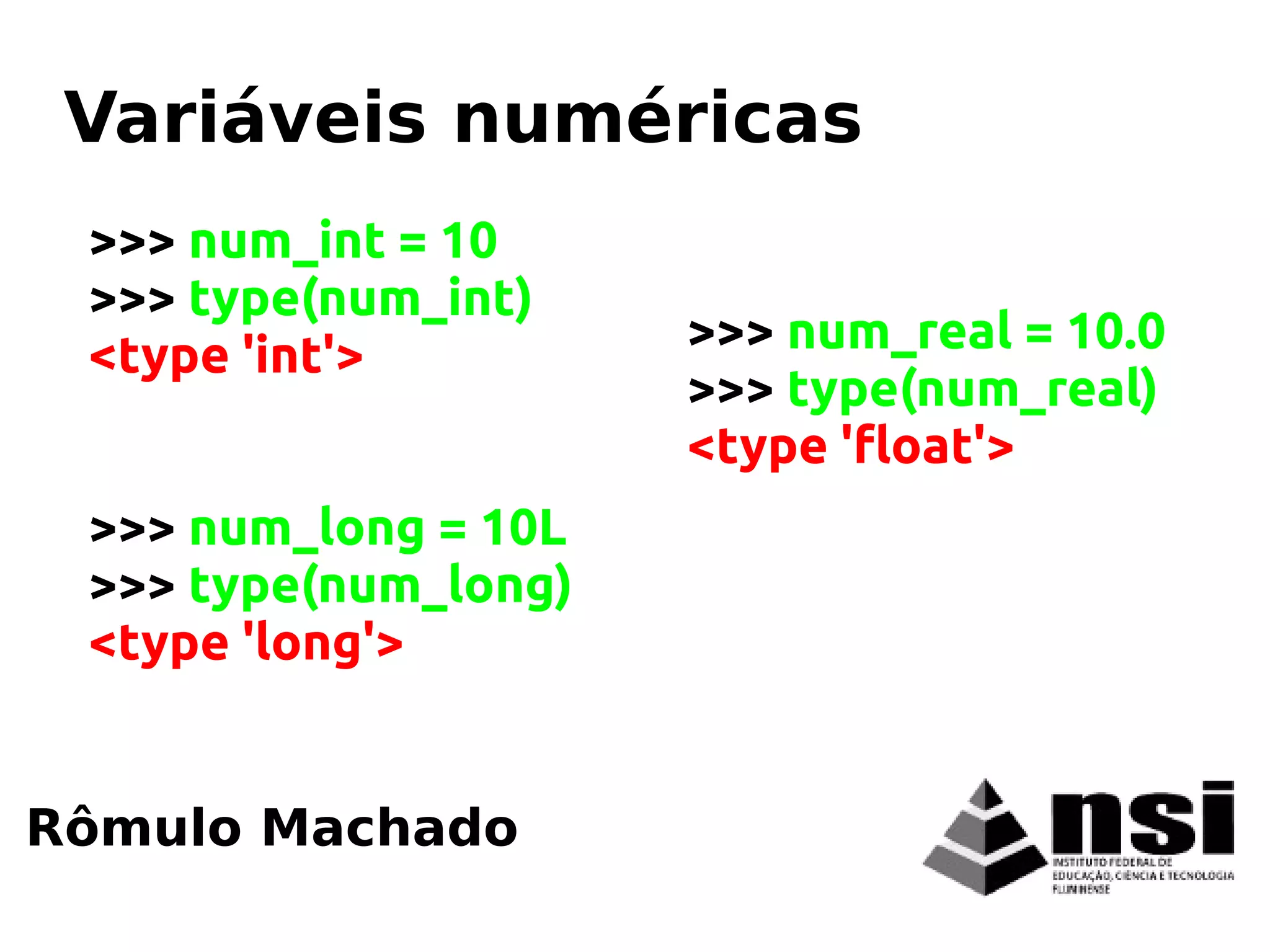 >>> num_int = 10
>>> type(num_int)
<type 'int'>
>>> num_long = 10L
>>> type(num_long)
<type 'long'>
Rômulo Machado
Variáveis numéricas
>>> num_real = 10.0
>>> type(num_real)
<type 'float'>
 