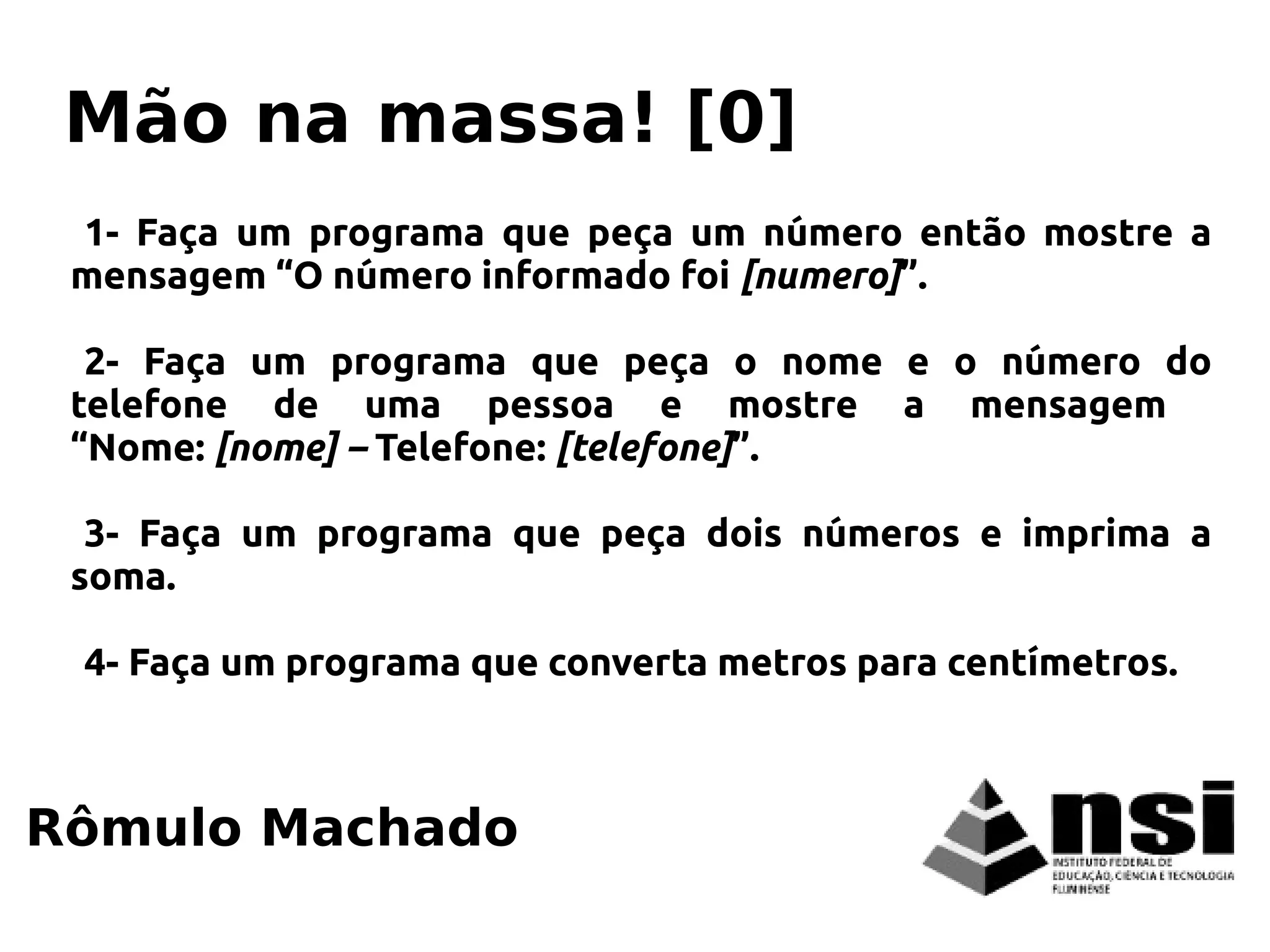 1- Faça um programa que peça um número então mostre a
mensagem “O número informado foi [numero]”.
2- Faça um programa que peça o nome e o número do
telefone de uma pessoa e mostre a mensagem
“Nome: [nome] – Telefone: [telefone]”.
3- Faça um programa que peça dois números e imprima a
soma.
4- Faça um programa que converta metros para centímetros.
Rômulo Machado
Mão na massa! [0]
 