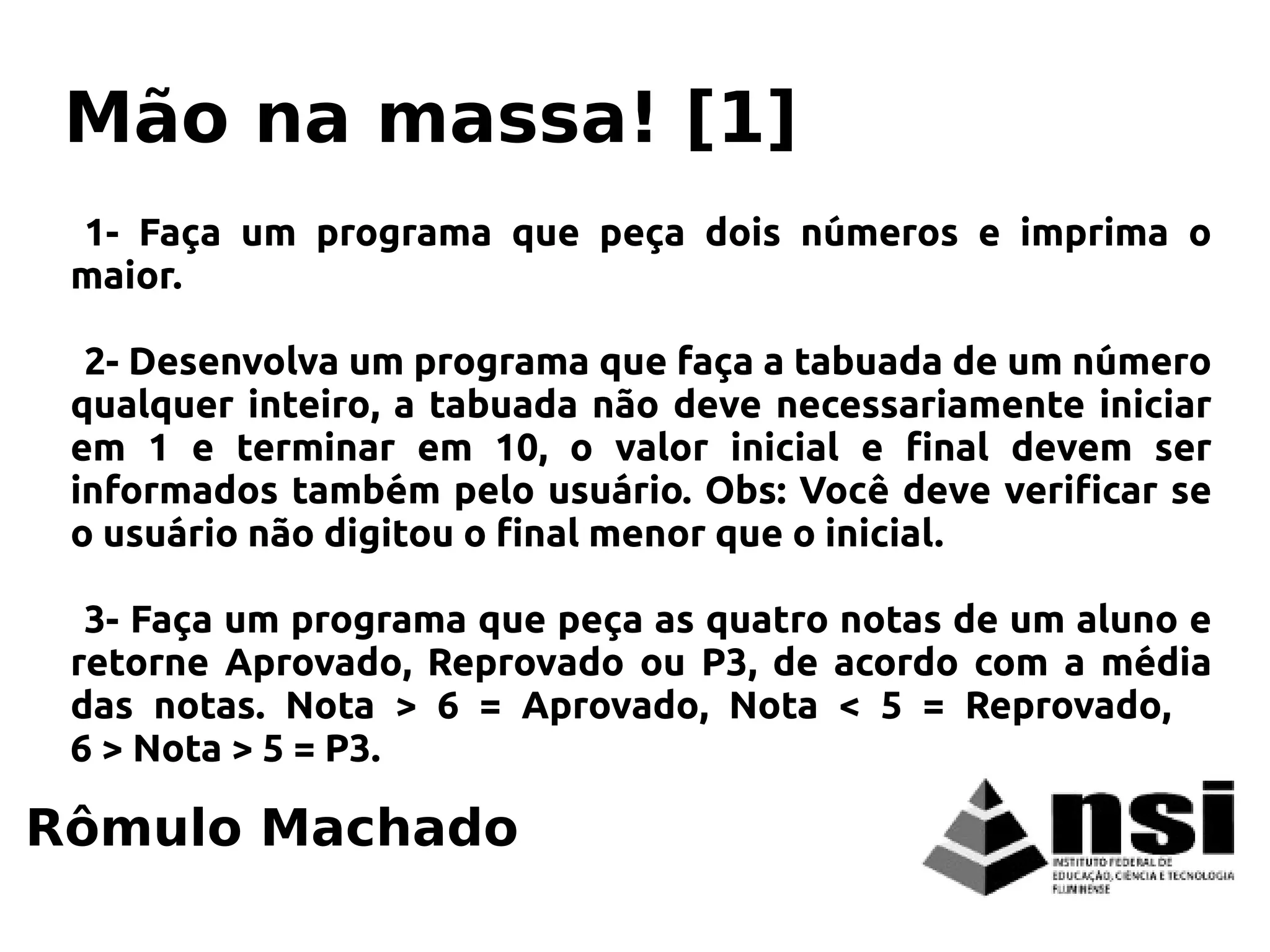 1- Faça um programa que peça dois números e imprima o
maior.
2- Desenvolva um programa que faça a tabuada de um número
qualquer inteiro, a tabuada não deve necessariamente iniciar
em 1 e terminar em 10, o valor inicial e final devem ser
informados também pelo usuário. Obs: Você deve verificar se
o usuário não digitou o final menor que o inicial.
3- Faça um programa que peça as quatro notas de um aluno e
retorne Aprovado, Reprovado ou P3, de acordo com a média
das notas. Nota > 6 = Aprovado, Nota < 5 = Reprovado,
6 > Nota > 5 = P3.
Rômulo Machado
Mão na massa! [1]
 