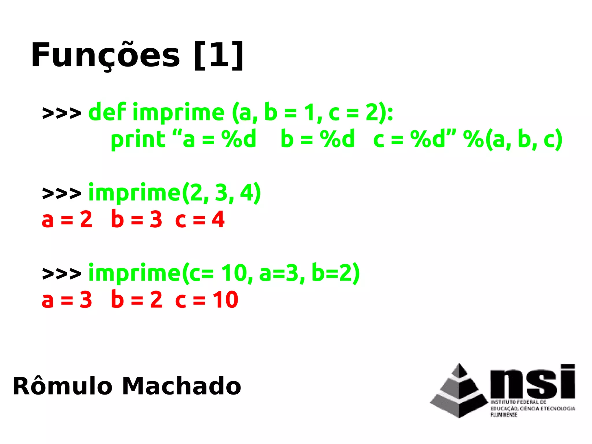 >>> def imprime (a, b = 1, c = 2):
print “a = %d b = %d c = %d” %(a, b, c)
>>> imprime(2, 3, 4)
a = 2 b = 3 c = 4
>>> imprime(c= 10, a=3, b=2)
a = 3 b = 2 c = 10
Rômulo Machado
Funções [1]
 