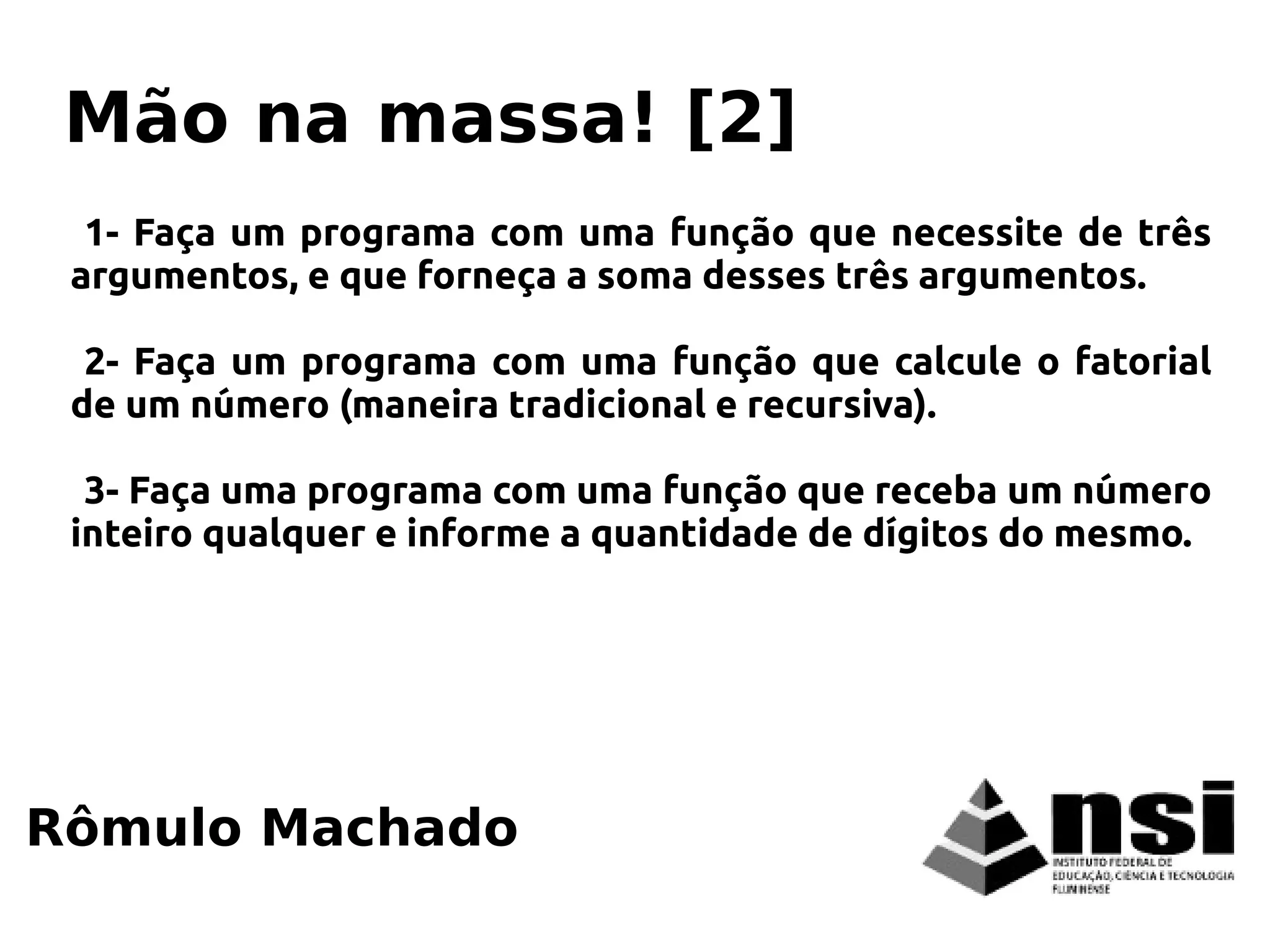 1- Faça um programa com uma função que necessite de três
argumentos, e que forneça a soma desses três argumentos.
2- Faça um programa com uma função que calcule o fatorial
de um número (maneira tradicional e recursiva).
3- Faça uma programa com uma função que receba um número
inteiro qualquer e informe a quantidade de dígitos do mesmo.
Rômulo Machado
Mão na massa! [2]
 