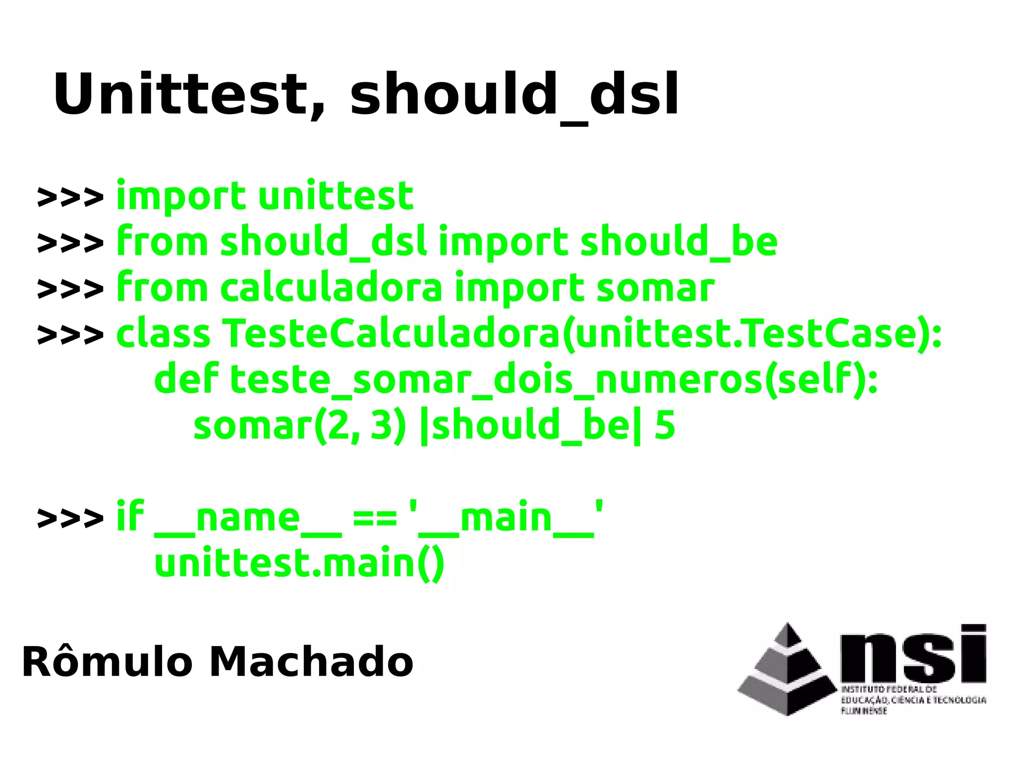>>> import unittest
>>> from should_dsl import should_be
>>> from calculadora import somar
>>> class TesteCalculadora(unittest.TestCase):
def teste_somar_dois_numeros(self):
somar(2, 3) |should_be| 5
>>> if __name__ == '__main__'
unittest.main()
Rômulo Machado
Unittest, should_dsl
 
