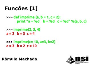 >>> def imprime (a, b = 1, c = 2):
print “a = %d b = %d c = %d” %(a, b, c)
>>> imprime(2, 3, 4)
a = 2 b = 3 c = 4
>>> imprime(c= 10, a=3, b=2)
a = 3 b = 2 c = 10
Rômulo Machado
Funções [1]
 