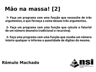 1- Faça um programa com uma função que necessite de três
argumentos, e que forneça a soma desses três argumentos.
2- Faça um programa com uma função que calcule o fatorial
de um número (maneira tradicional e recursiva).
3- Faça uma programa com uma função que receba um número
inteiro qualquer e informe a quantidade de dígitos do mesmo.
Rômulo Machado
Mão na massa! [2]
 