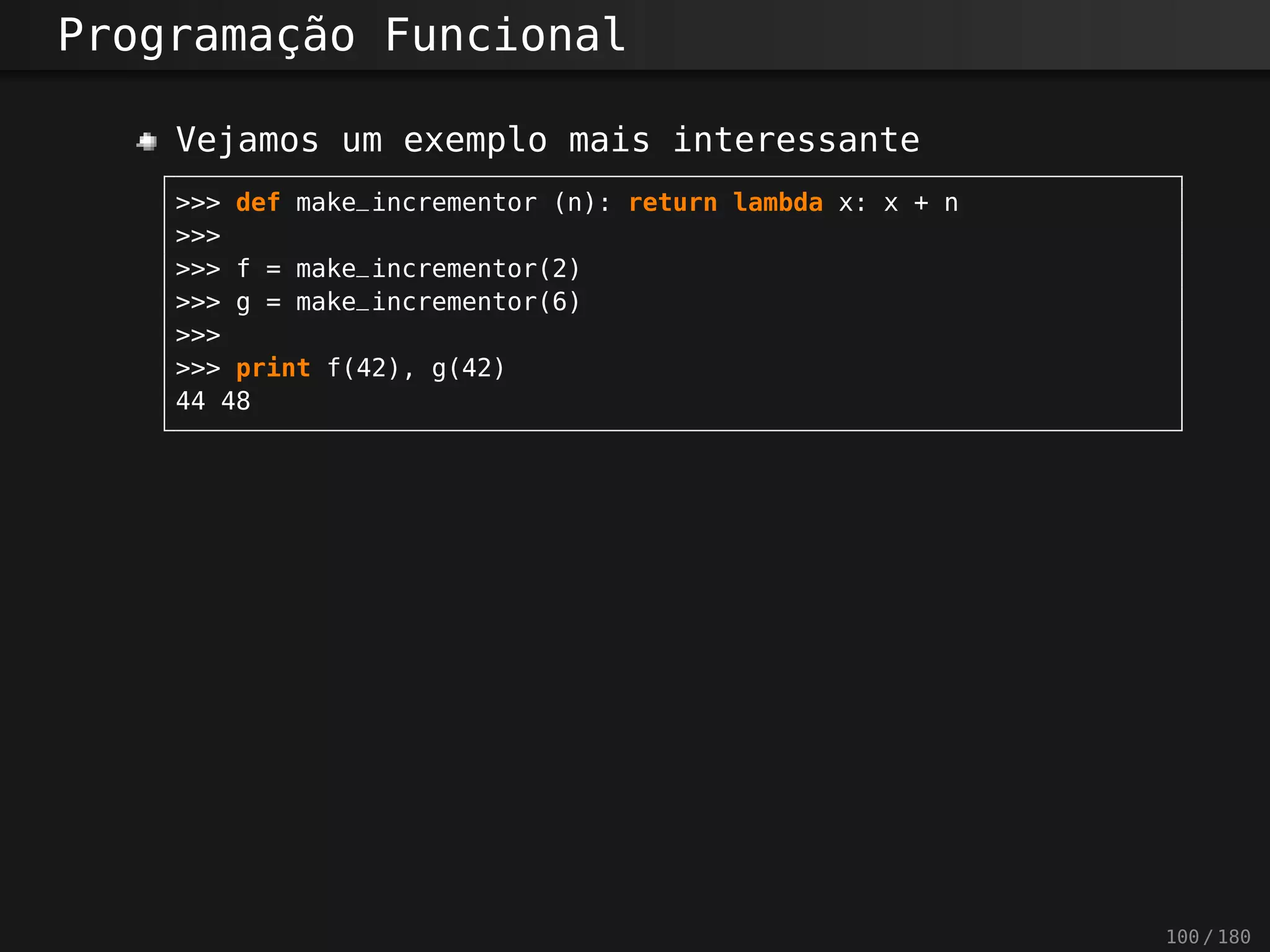 Programação Funcional
Vejamos um exemplo mais interessante
>>> def make_incrementor (n): return lambda x: x + n
>>>
>>> f = make_incrementor(2)
>>> g = make_incrementor(6)
>>>
>>> print f(42), g(42)
44 48
100 / 180
 