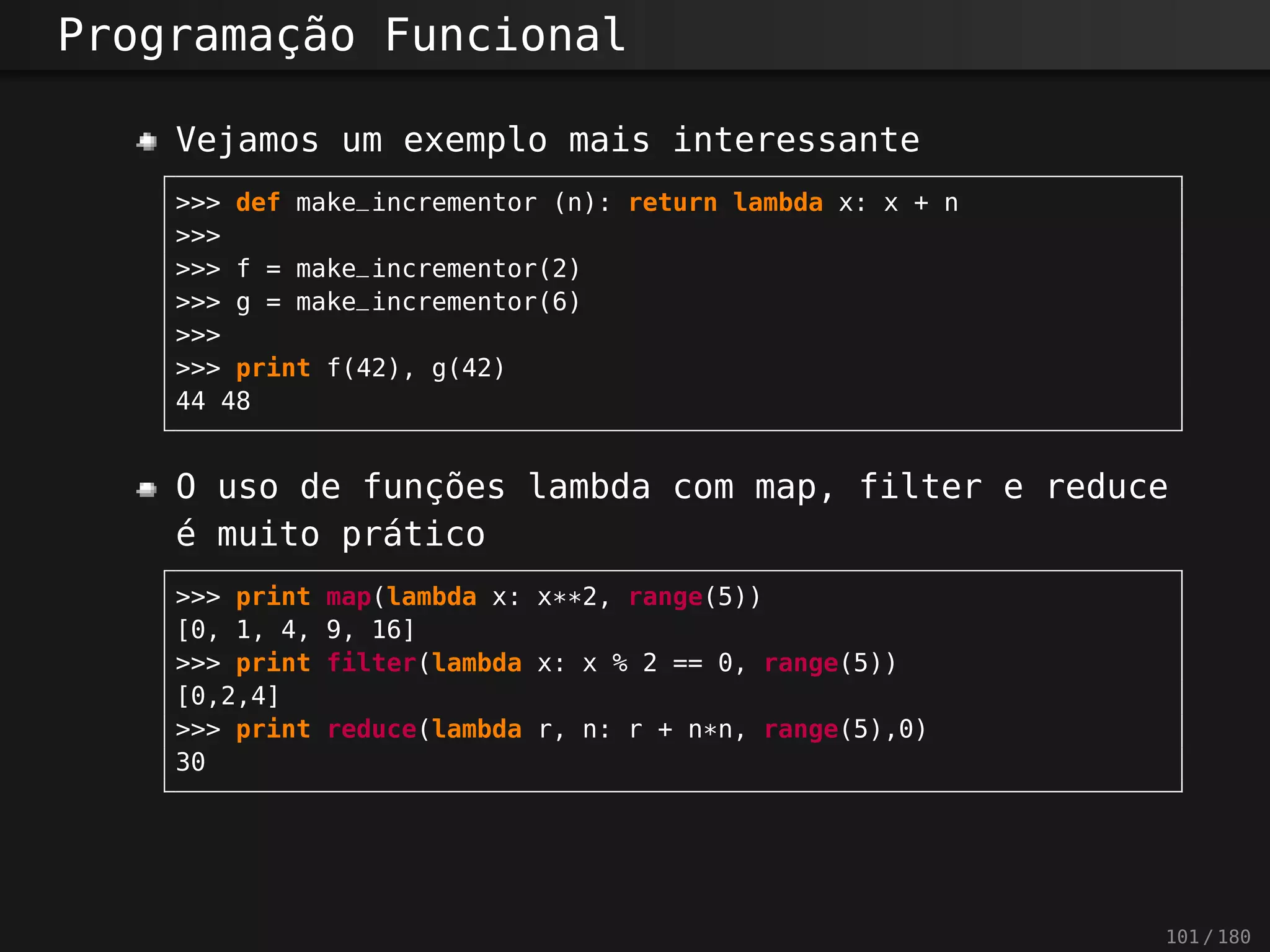 Programação Funcional
Vejamos um exemplo mais interessante
>>> def make_incrementor (n): return lambda x: x + n
>>>
>>> f = make_incrementor(2)
>>> g = make_incrementor(6)
>>>
>>> print f(42), g(42)
44 48
O uso de funções lambda com map, filter e reduce
é muito prático
>>> print map(lambda x: x**2, range(5))
[0, 1, 4, 9, 16]
>>> print filter(lambda x: x % 2 == 0, range(5))
[0,2,4]
>>> print reduce(lambda r, n: r + n*n, range(5),0)
30
101 / 180
 