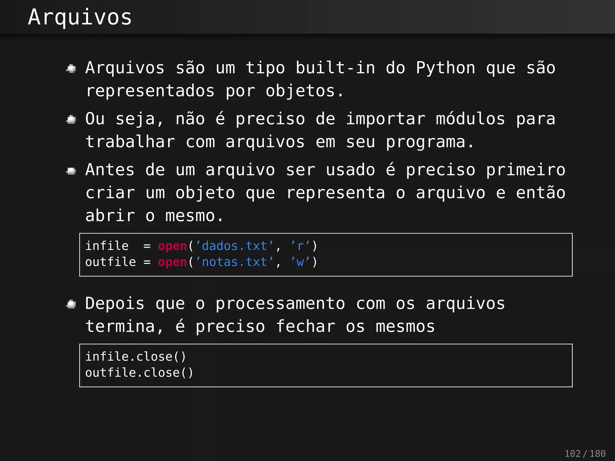 Arquivos
Arquivos são um tipo built-in do Python que são
representados por objetos.
Ou seja, não é preciso de importar módulos para
trabalhar com arquivos em seu programa.
Antes de um arquivo ser usado é preciso primeiro
criar um objeto que representa o arquivo e então
abrir o mesmo.
infile = open(’dados.txt’, ’r’)
outfile = open(’notas.txt’, ’w’)
Depois que o processamento com os arquivos
termina, é preciso fechar os mesmos
infile.close()
outfile.close()
102 / 180
 