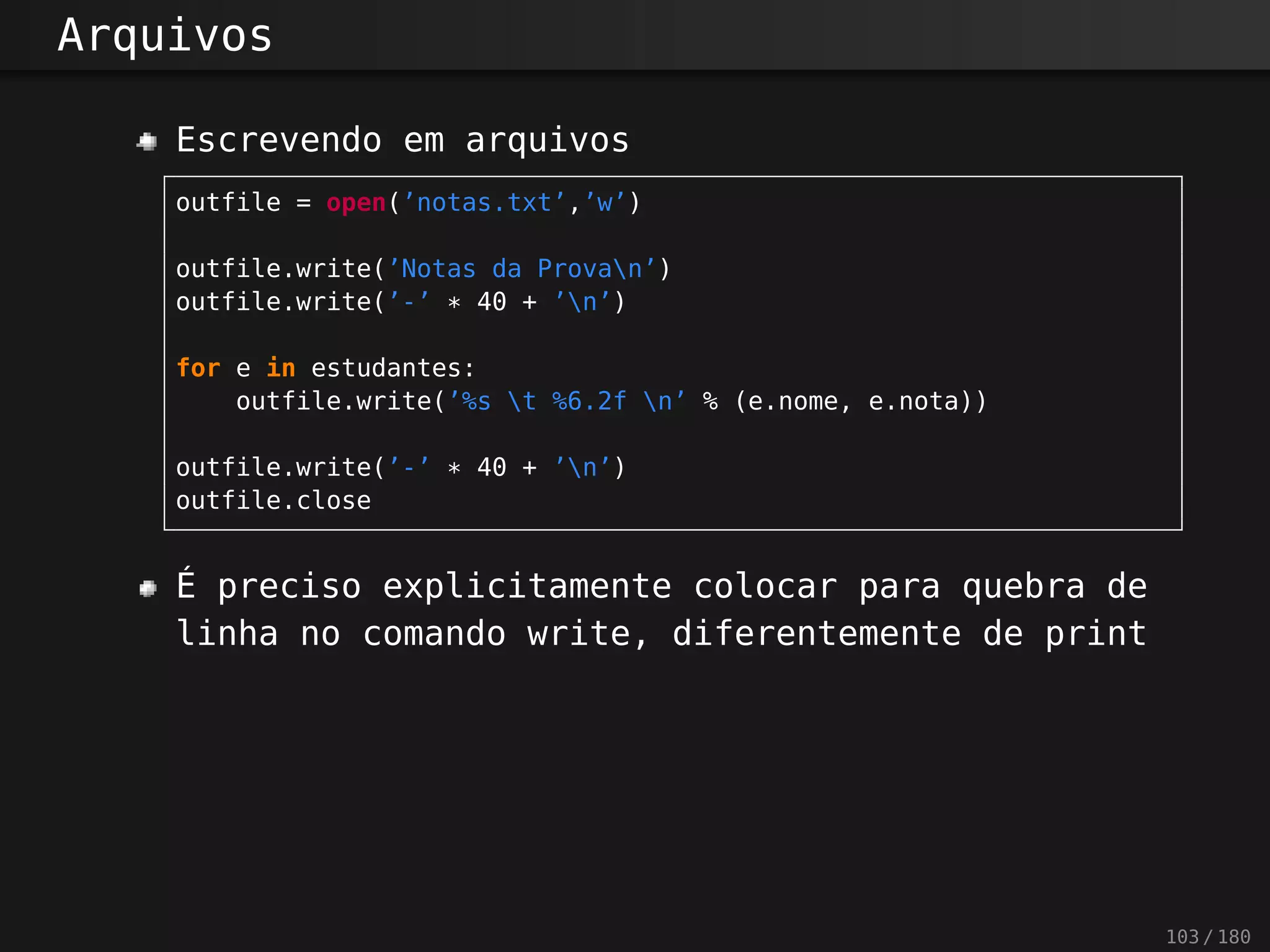 Arquivos
Escrevendo em arquivos
outfile = open(’notas.txt’,’w’)
outfile.write(’Notas da Provan’)
outfile.write(’-’ * 40 + ’n’)
for e in estudantes:
outfile.write(’%s t %6.2f n’ % (e.nome, e.nota))
outfile.write(’-’ * 40 + ’n’)
outfile.close
É preciso explicitamente colocar para quebra de
linha no comando write, diferentemente de print
103 / 180
 