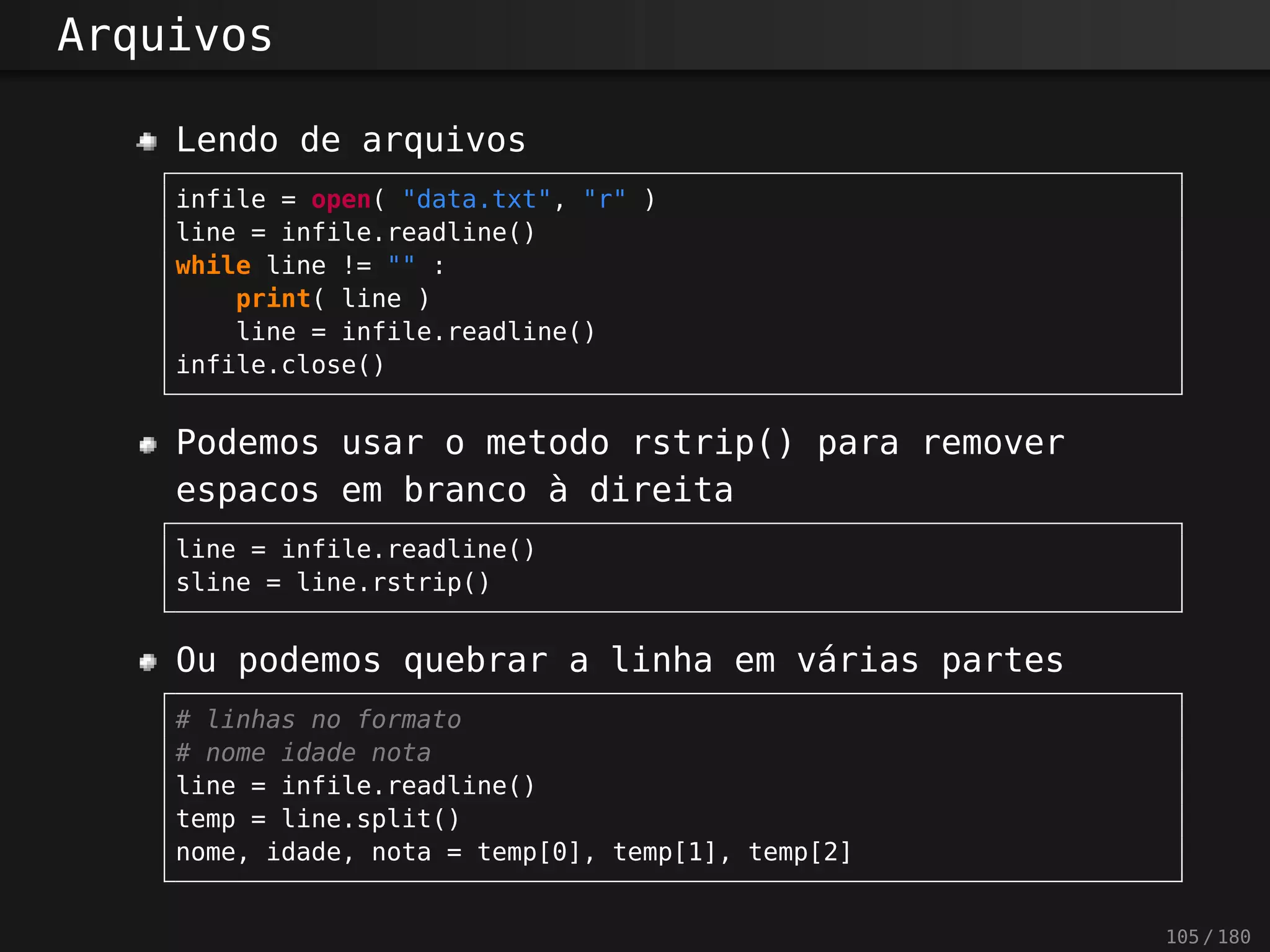 Arquivos
Lendo de arquivos
infile = open( "data.txt", "r" )
line = infile.readline()
while line != "" :
print( line )
line = infile.readline()
infile.close()
Podemos usar o metodo rstrip() para remover
espacos em branco à direita
line = infile.readline()
sline = line.rstrip()
Ou podemos quebrar a linha em várias partes
# linhas no formato
# nome idade nota
line = infile.readline()
temp = line.split()
nome, idade, nota = temp[0], temp[1], temp[2]
105 / 180
 
