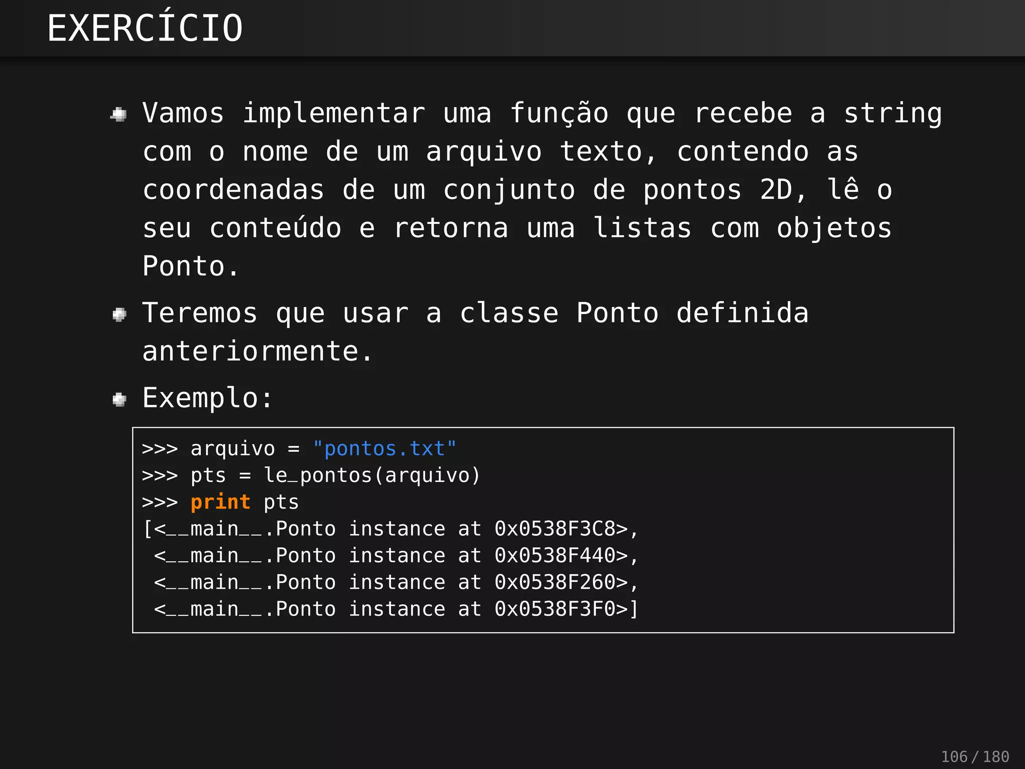 EXERCÍCIO
Vamos implementar uma função que recebe a string
com o nome de um arquivo texto, contendo as
coordenadas de um conjunto de pontos 2D, lê o
seu conteúdo e retorna uma listas com objetos
Ponto.
Teremos que usar a classe Ponto definida
anteriormente.
Exemplo:
>>> arquivo = "pontos.txt"
>>> pts = le_pontos(arquivo)
>>> print pts
[<__main__.Ponto instance at 0x0538F3C8>,
<__main__.Ponto instance at 0x0538F440>,
<__main__.Ponto instance at 0x0538F260>,
<__main__.Ponto instance at 0x0538F3F0>]
106 / 180
 