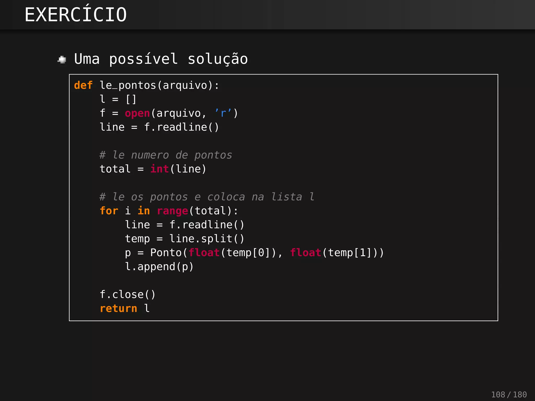 EXERCÍCIO
Uma possível solução
def le_pontos(arquivo):
l = []
f = open(arquivo, ’r’)
line = f.readline()
# le numero de pontos
total = int(line)
# le os pontos e coloca na lista l
for i in range(total):
line = f.readline()
temp = line.split()
p = Ponto(float(temp[0]), float(temp[1]))
l.append(p)
f.close()
return l
108 / 180
 