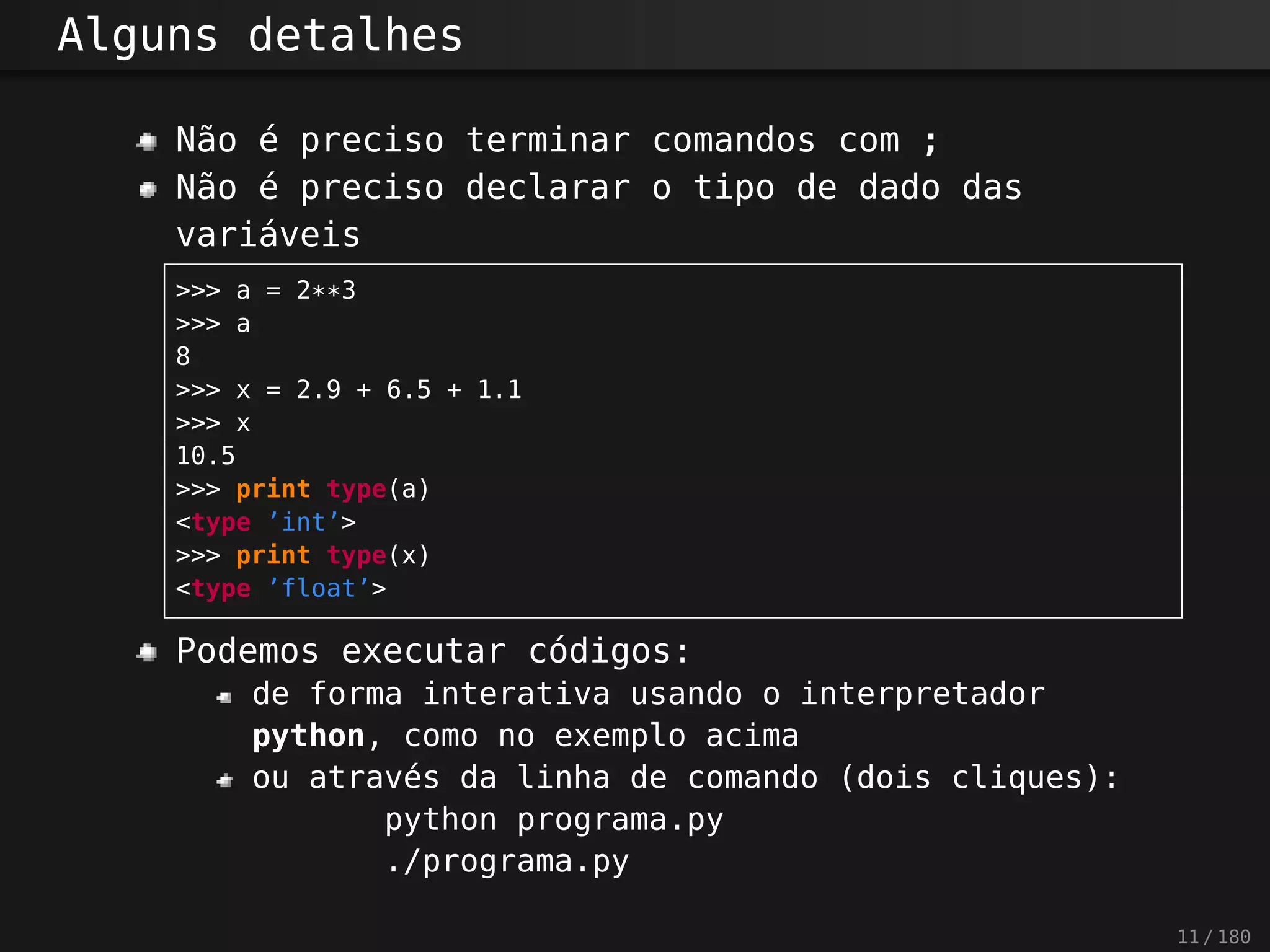 Alguns detalhes
Não é preciso terminar comandos com ;
Não é preciso declarar o tipo de dado das
variáveis
>>> a = 2**3
>>> a
8
>>> x = 2.9 + 6.5 + 1.1
>>> x
10.5
>>> print type(a)
<type ’int’>
>>> print type(x)
<type ’float’>
Podemos executar códigos:
de forma interativa usando o interpretador
python, como no exemplo acima
ou através da linha de comando (dois cliques):
python programa.py
./programa.py
11 / 180
 
